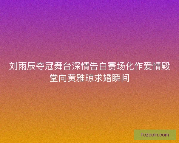 刘雨辰夺冠舞台深情告白赛场化作爱情殿堂向黄雅琼求婚瞬间