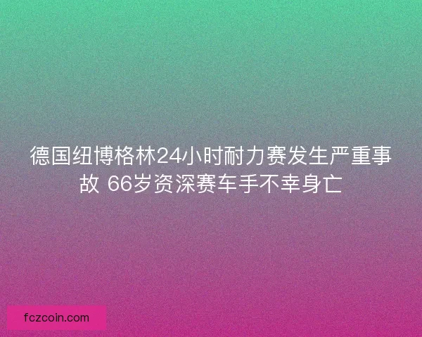 德国纽博格林24小时耐力赛发生严重事故 66岁资深赛车手不幸身亡
