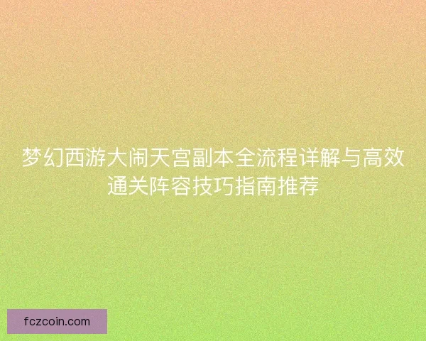 梦幻西游大闹天宫副本全流程详解与高效通关阵容技巧指南推荐
