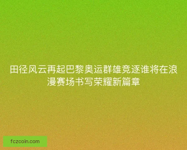 田径风云再起巴黎奥运群雄竞逐谁将在浪漫赛场书写荣耀新篇章